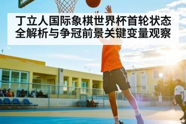 丁立人国际象棋世界杯首轮状态全解析与争冠前景关键变量观察