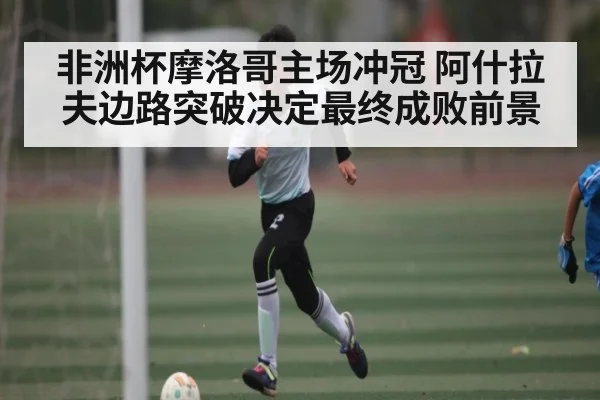 非洲杯摩洛哥主场冲冠 阿什拉夫边路突破决定最终成败前景