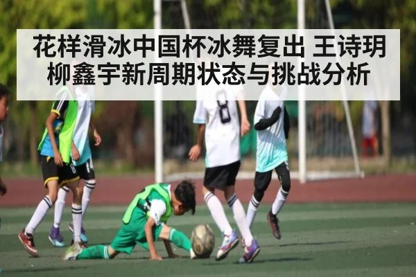 花样滑冰中国杯冰舞复出 王诗玥柳鑫宇新周期状态与挑战分析