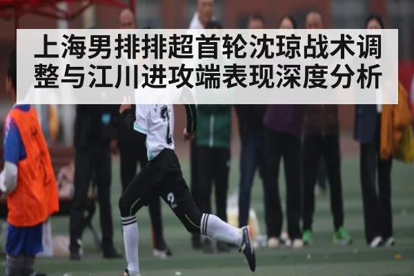 上海男排排超首轮沈琼战术调整与江川进攻端表现深度分析