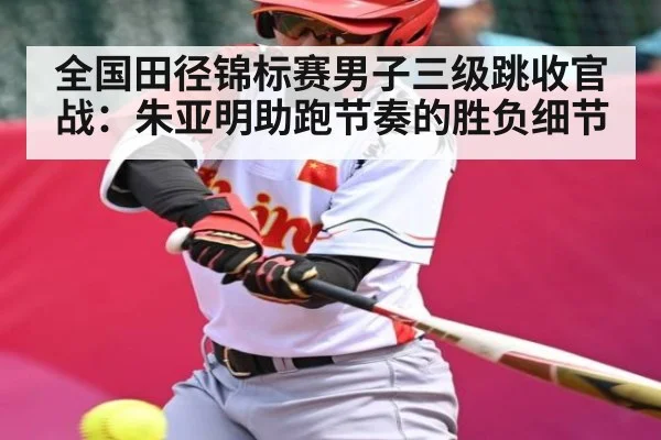 全国田径锦标赛男子三级跳收官战：朱亚明助跑节奏的胜负细节